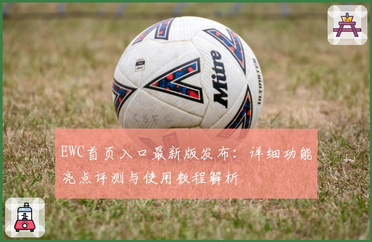 EWC首页入口最新版发布:详细功能亮点评测与使用教程解析