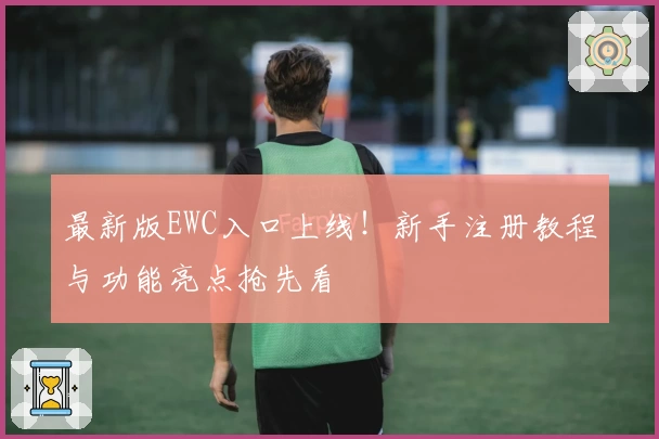 最新版EWC入口上线！新手注册教程与功能亮点抢先看