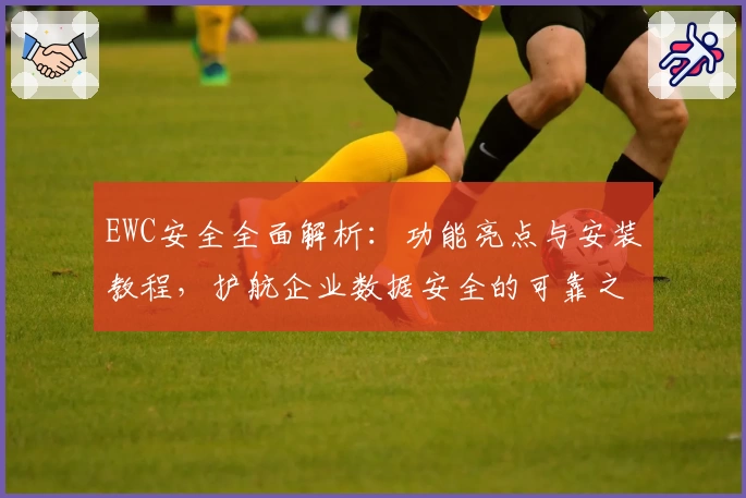 EWC安全全面解析：功能亮点与安装教程，护航企业数据安全的可靠之选