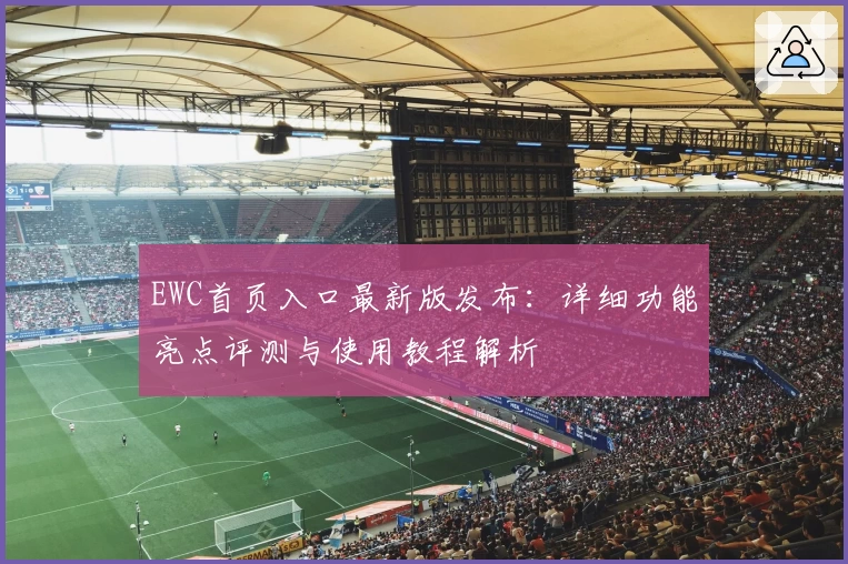 EWC首页入口最新版发布：详细功能亮点评测与使用教程解析