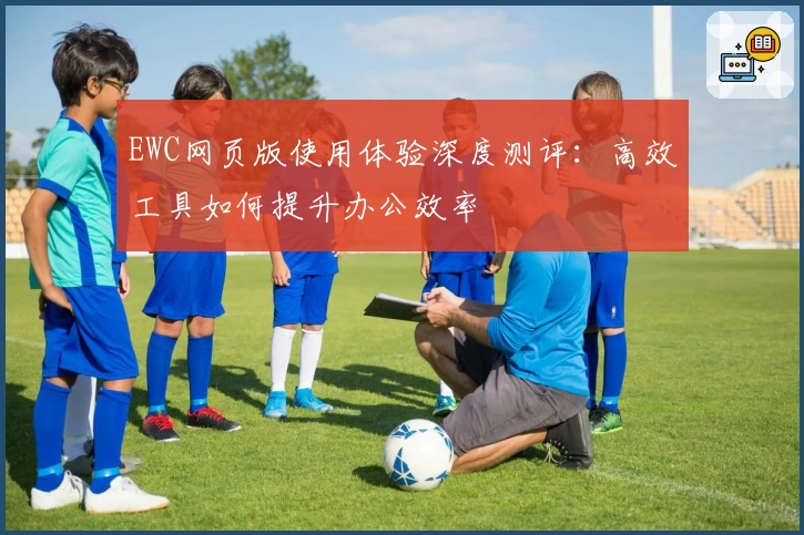 EWC网页版使用体验深度测评：高效工具如何提升办公效率