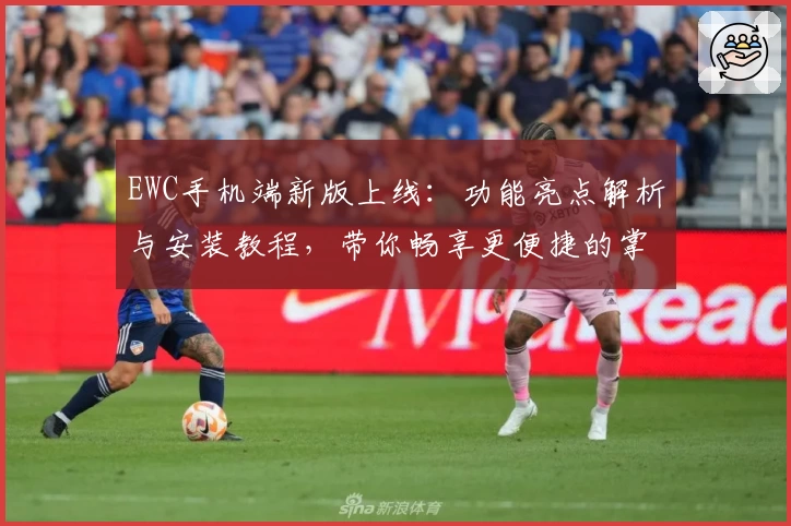 EWC手机端新版上线：功能亮点解析与安装教程，带你畅享更便捷的掌上体验