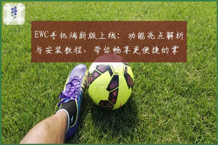 EWC手机端新版上线:功能亮点解析与安装教程,带你畅享更便捷的掌上体验