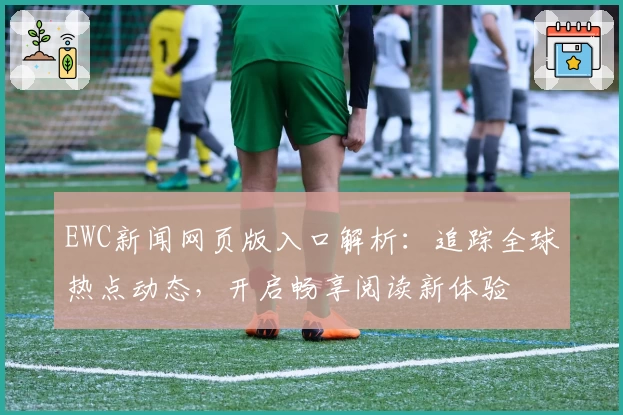 EWC新闻网页版入口解析：追踪全球热点动态，开启畅享阅读新体验