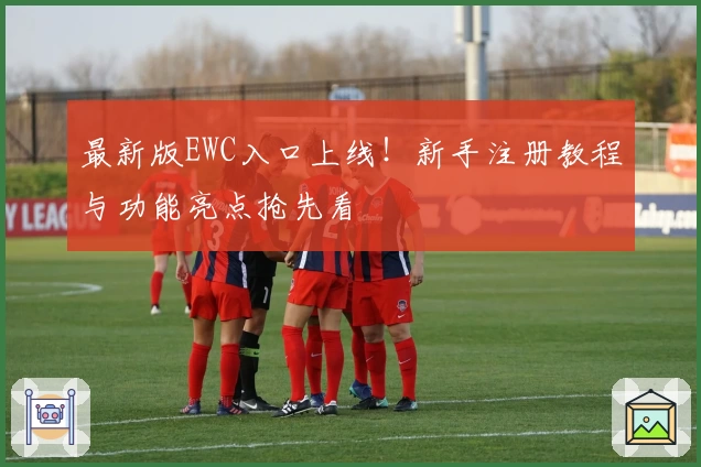 最新版EWC入口上线!新手注册教程与功能亮点抢先看