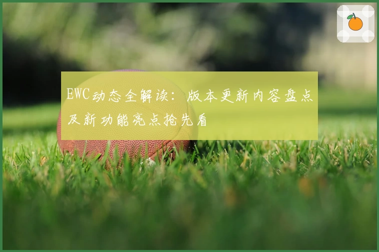 EWC动态全解读：版本更新内容盘点及新功能亮点抢先看