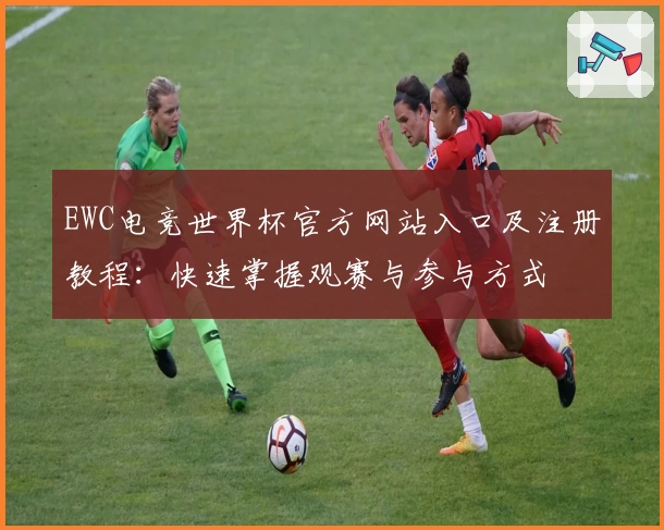 EWC电竞世界杯官方网站入口及注册教程：快速掌握观赛与参与方式