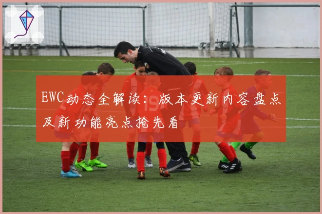EWC动态全解读：版本更新内容盘点及新功能亮点抢先看