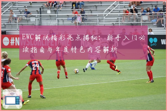 EWC解说精彩亮点揭秘：新手入门必读指南与年度特色内容解析