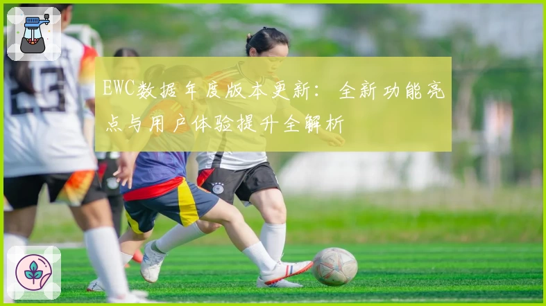 EWC数据年度版本更新：全新功能亮点与用户体验提升全解析