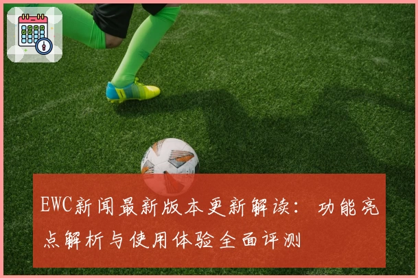 EWC新闻最新版本更新解读：功能亮点解析与使用体验全面评测