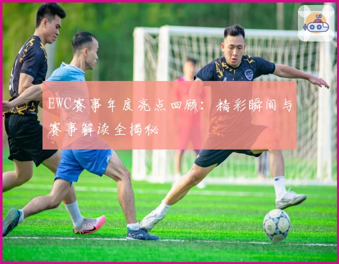 EWC赛事年度亮点回顾：精彩瞬间与赛事解读全揭秘