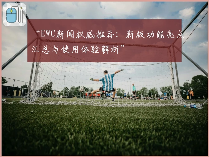 “EWC新闻权威推荐:新版功能亮点汇总与使用体验解析”