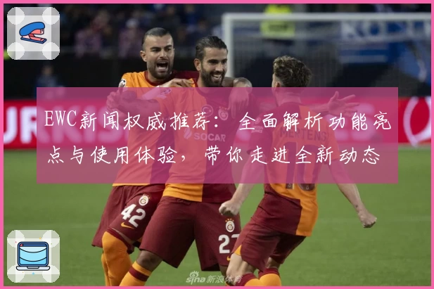 EWC新闻权威推荐：全面解析功能亮点与使用体验，带你走进全新动态世界