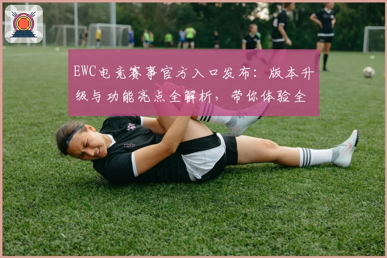 EWC电竞赛事官方入口发布：版本升级与功能亮点全解析，带你体验全新竞技风采