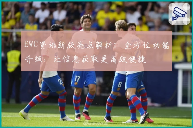 EWC资讯新版亮点解析：全方位功能升级，让信息获取更高效便捷