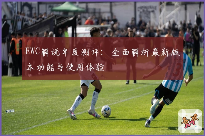 EWC解说年度测评:全面解析最新版本功能与使用体验