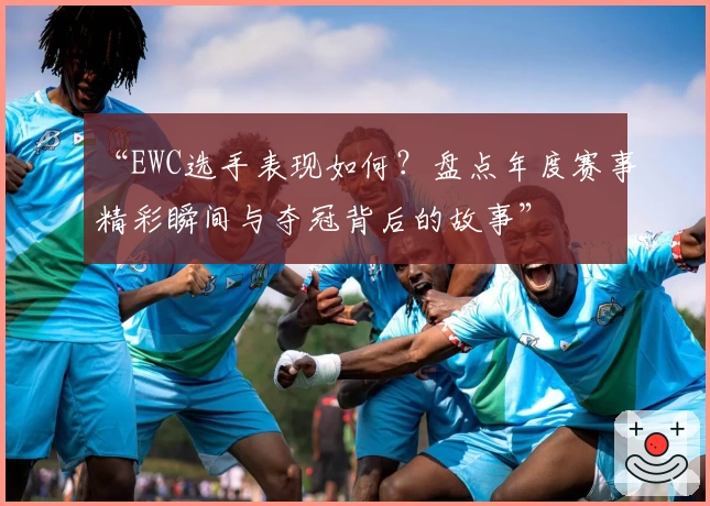 “EWC选手表现如何？盘点年度赛事精彩瞬间与夺冠背后的故事”