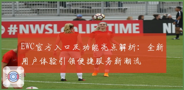 EWC官方入口及功能亮点解析：全新用户体验引领便捷服务新潮流