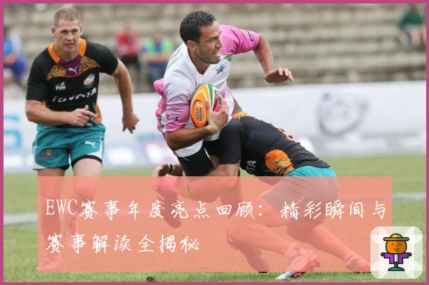 EWC赛事年度亮点回顾：精彩瞬间与赛事解读全揭秘