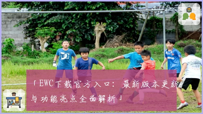 「EWC下载官方入口：最新版本更新与功能亮点全面解析」