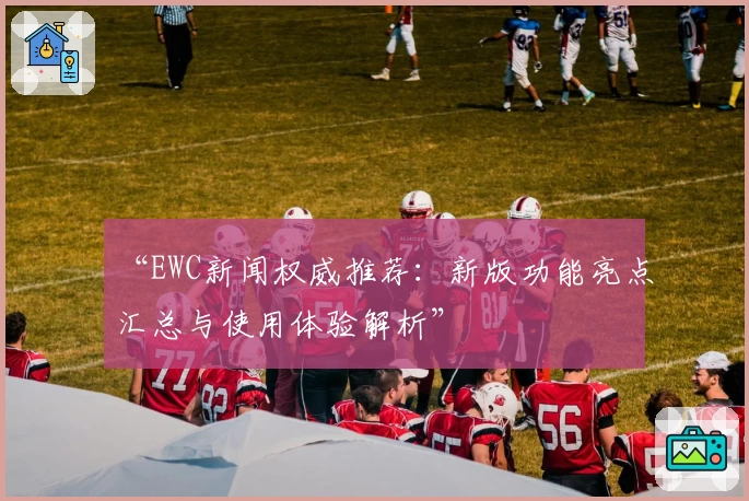 “EWC新闻权威推荐：新版功能亮点汇总与使用体验解析”