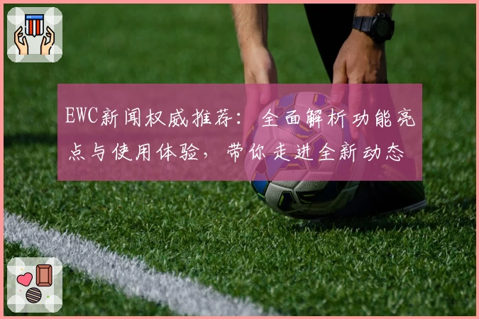 EWC新闻权威推荐：全面解析功能亮点与使用体验，带你走进全新动态世界