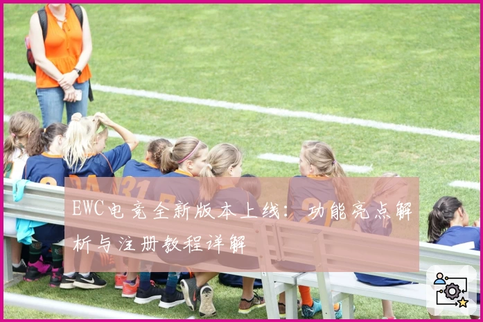 EWC电竞全新版本上线:功能亮点解析与注册教程详解