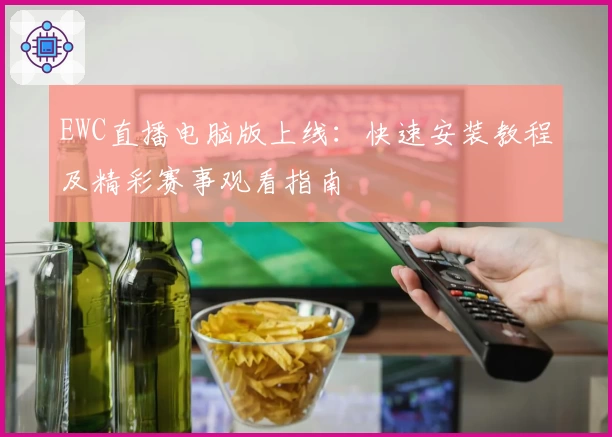 EWC直播电脑版上线：快速安装教程及精彩赛事观看指南