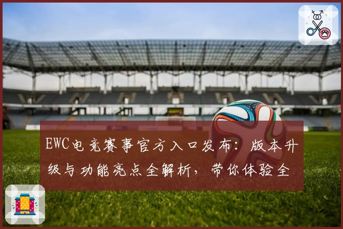 EWC电竞赛事官方入口发布：版本升级与功能亮点全解析，带你体验全新竞技风采