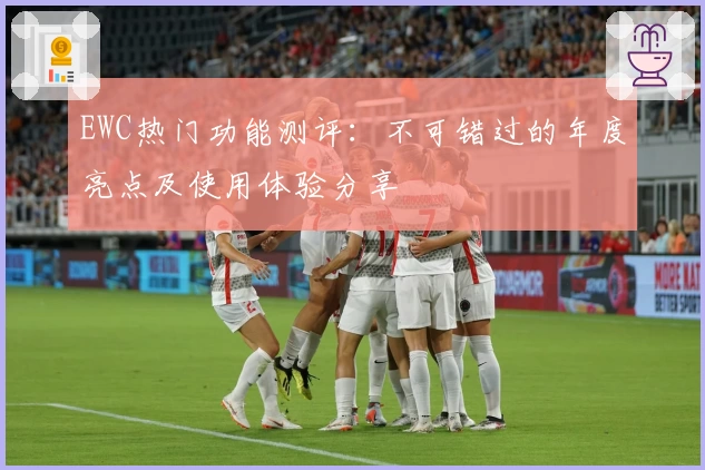 EWC热门功能测评：不可错过的年度亮点及使用体验分享