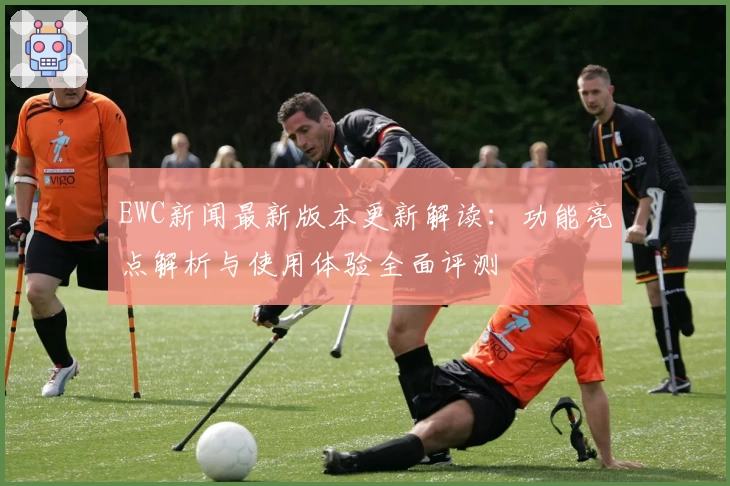 EWC新闻最新版本更新解读：功能亮点解析与使用体验全面评测